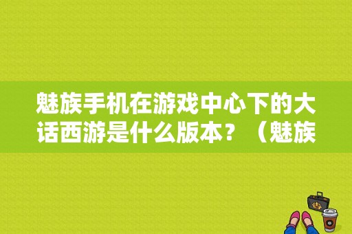 魅族手机在游戏中心下的大话西游是什么版本？（魅族版大话西游手游）-图1