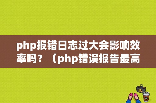 php报错日志过大会影响效率吗？（php错误报告最高级别）-图1