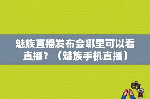 魅族直播发布会哪里可以看直播？（魅族手机直播）-图1