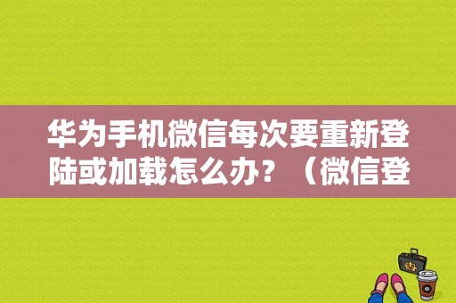 华为手机微信每次要重新登陆或加载怎么办？（微信登陆返回信息错误什么意思）-图1