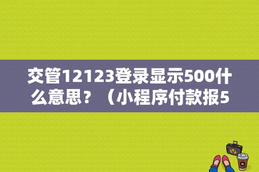 交管12123登录显示500什么意思？（小程序付款报500错误）-图1