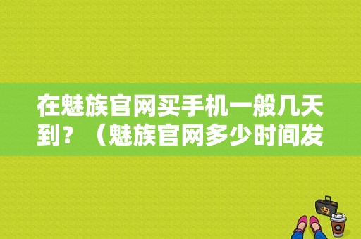 在魅族官网买手机一般几天到？（魅族官网多少时间发货）-图1