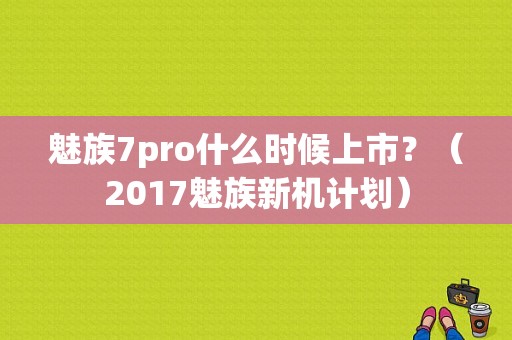 魅族7pro什么时候上市？（2017魅族新机计划）-图1