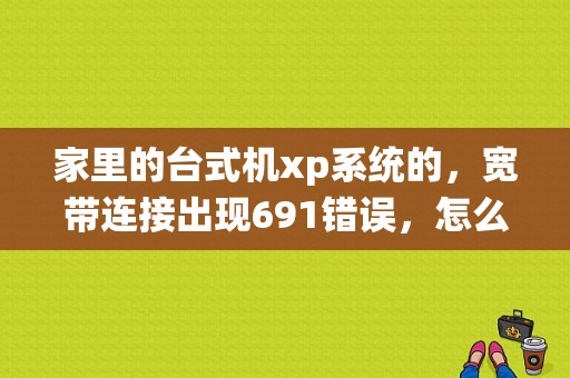 家里的台式机xp系统的，宽带连接出现691错误，怎么回事？（XP拨号连接错误代码691）-图1