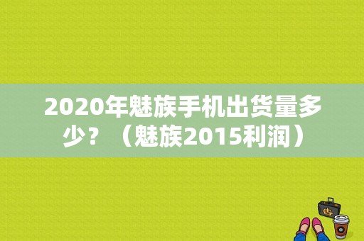 2020年魅族手机出货量多少？（魅族2015利润）-图1