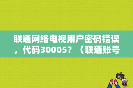 联通网络电视用户密码错误，代码30005？（联通账号或密码错误）-图1