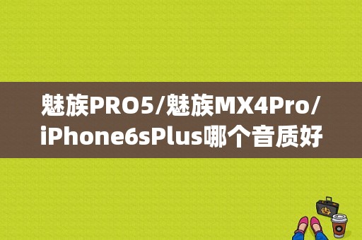 魅族PRO5/魅族MX4Pro/iPhone6sPlus哪个音质好？（flyme5魅族mx4 pro）-图1