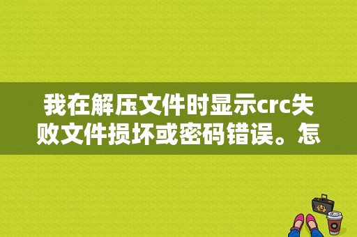 我在解压文件时显示crc失败文件损坏或密码错误。怎么办？（解压crc检验错误）-图1