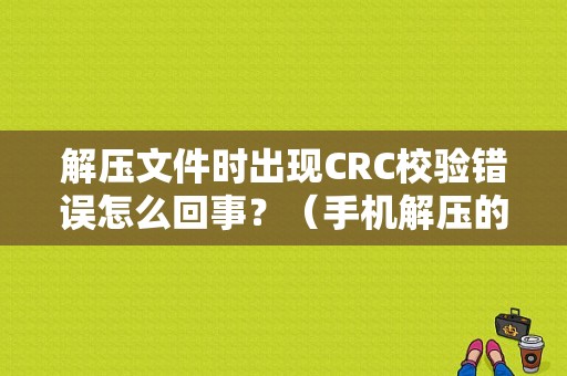 解压文件时出现CRC校验错误怎么回事？（手机解压的时候crc错误）-图1