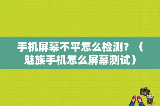 手机屏幕不平怎么检测？（魅族手机怎么屏幕测试）-图1