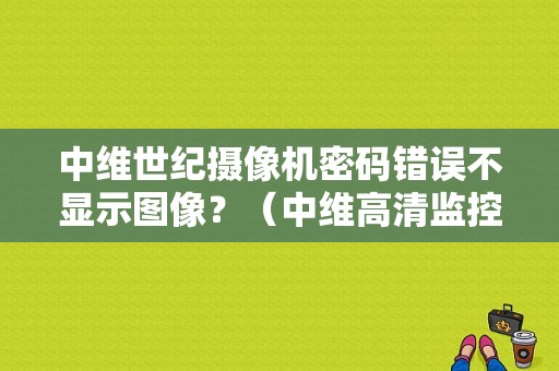 中维世纪摄像机密码错误不显示图像？（中维高清监控密码错误0）-图1