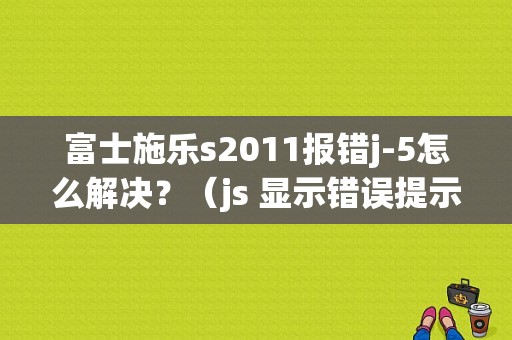 富士施乐s2011报错j-5怎么解决？（js 显示错误提示）-图1