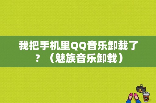 我把手机里QQ音乐卸载了？（魅族音乐卸载）-图1