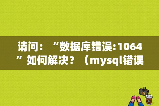 请问：“数据库错误:1064”如何解决？（mysql错误1064(42000)）