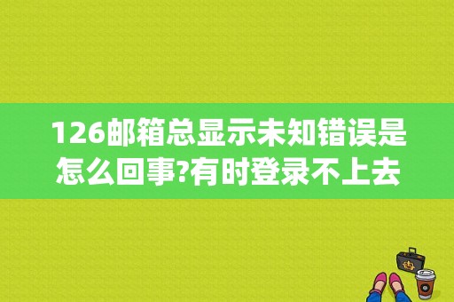 126邮箱总显示未知错误是怎么回事?有时登录不上去，登录进去收件箱有很难打开？（126邮箱smtp验证错误）-图1