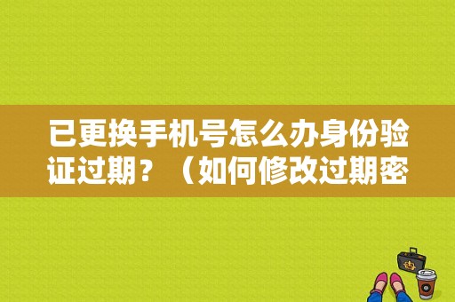 已更换手机号怎么办身份验证过期？（如何修改过期密码错误）-图1