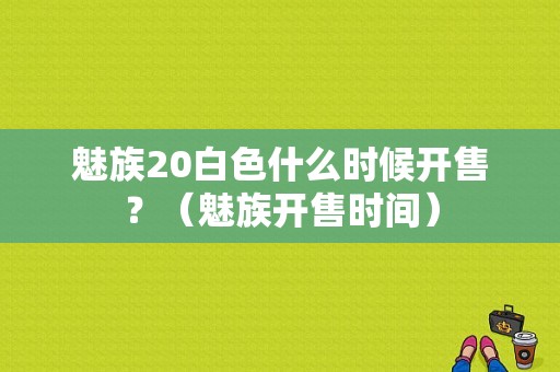 魅族20白色什么时候开售？（魅族开售时间）-图1