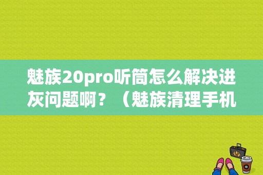 魅族20pro听筒怎么解决进灰问题啊？（魅族清理手机听筒）-图1