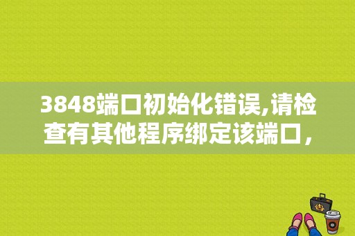 3848端口初始化错误,请检查有其他程序绑定该端口，什么原因？（由于端口发生错误而）-图1