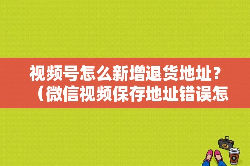 视频号怎么新增退货地址？（微信视频保存地址错误怎么办）-图1