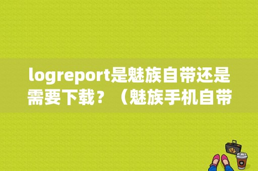 logreport是魅族自带还是需要下载？（魅族手机自带软件下载）-图1