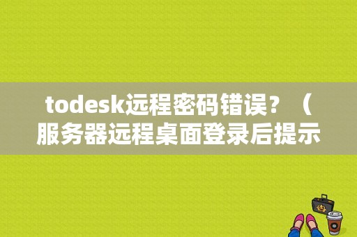 todesk远程密码错误？（服务器远程桌面登录后提示密码错误）-图1