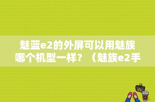 魅蓝e2的外屏可以用魅族哪个机型一样？（魅族e2手机什么屏幕）-图1