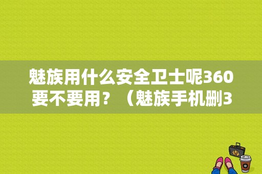 魅族用什么安全卫士呢360要不要用？（魅族手机删360）