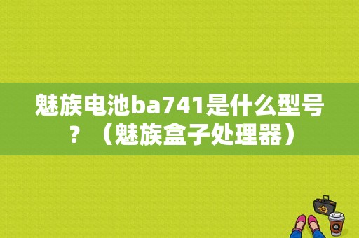 魅族电池ba741是什么型号？（魅族盒子处理器）-图1