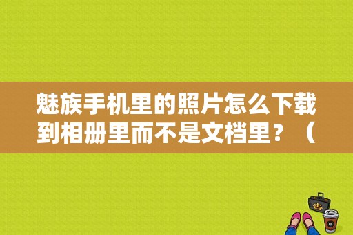 魅族手机里的照片怎么下载到相册里而不是文档里？（魅族下载图片在哪）-图1